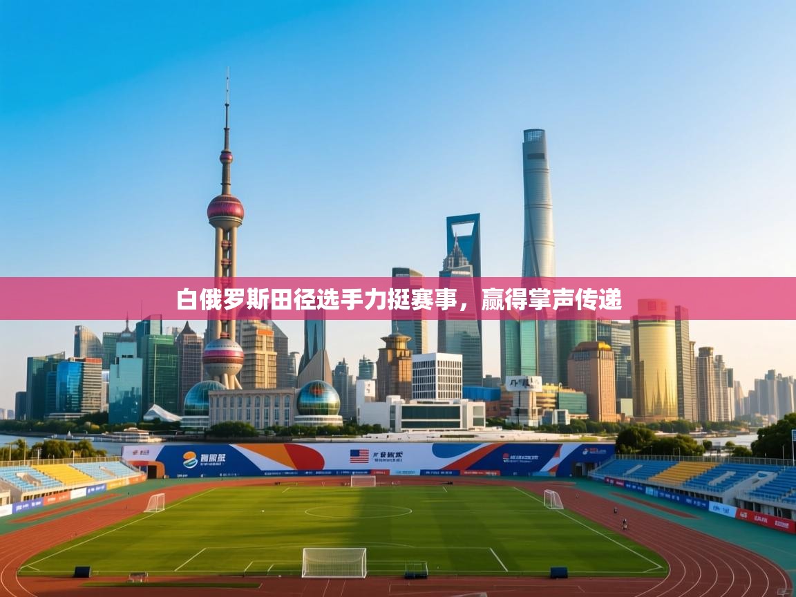 开云体育版本更新日志2025-白俄罗斯田径选手力挺赛事，赢得掌声传递